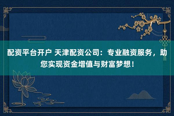 配资平台开户 天津配资公司:专业融资服务,助您实现资金增值与财富梦想!