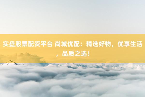 实盘股票配资平台 尚城优配：精选好物，优享生活，品质之选！