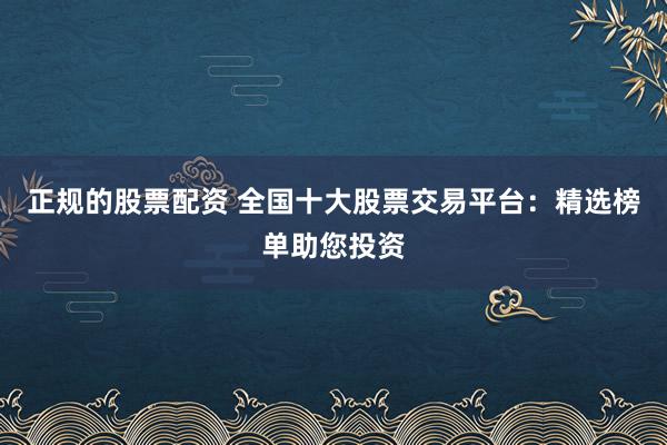 正规的股票配资 全国十大股票交易平台:精选榜单助您投资