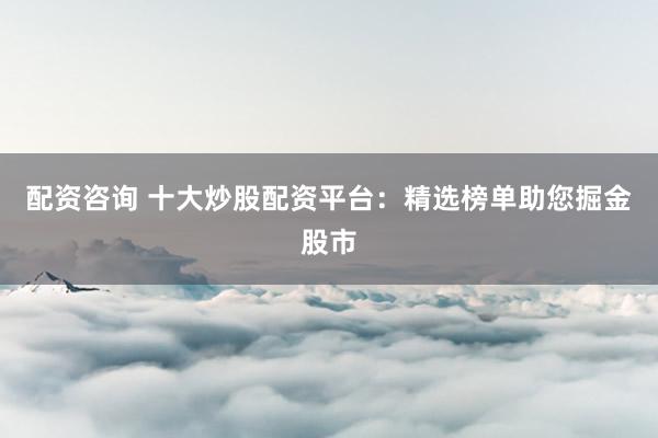 配资咨询 十大炒股配资平台:精选榜单助您掘金股市