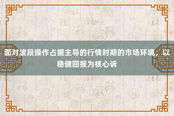 面对波段操作占据主导的行情时期的市场环境，以稳健回报为核心诉