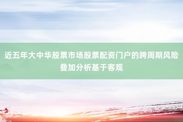 近五年大中华股票市场股票配资门户的跨周期风险叠加分析基于客观
