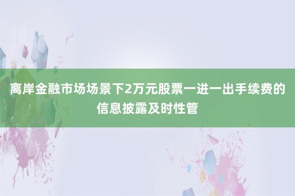 离岸金融市场场景下2万元股票一进一出手续费的信息披露及时性管