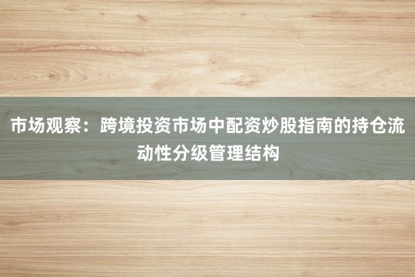 市场观察：跨境投资市场中配资炒股指南的持仓流动性分级管理结构