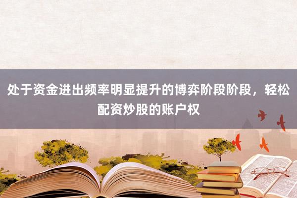 处于资金进出频率明显提升的博弈阶段阶段，轻松配资炒股的账户权