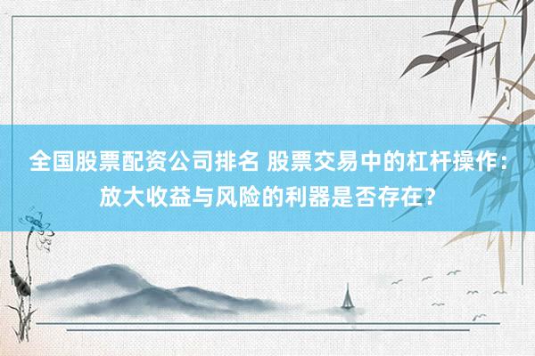 全国股票配资公司排名 股票交易中的杠杆操作:放大收益与风险的利器是否存在?