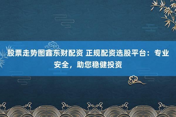 股票走势图鑫东财配资 正规配资选股平台:专业安全,助您稳健投资