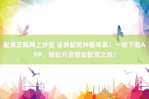 配资正规网上炒股 证券配资神器来袭!一键下载APP,轻松开启智能配资之旅!