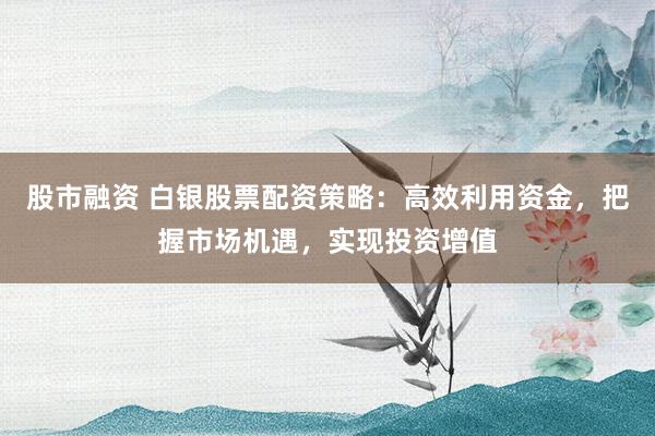 股市融资 白银股票配资策略:高效利用资金,把握市场机遇,实现投资增值