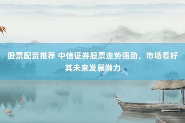 股票配资推荐 中信证券股票走势强劲,市场看好其未来发展潜力