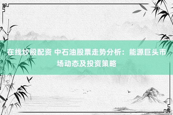 在线炒股配资 中石油股票走势分析:能源巨头市场动态及投资策略