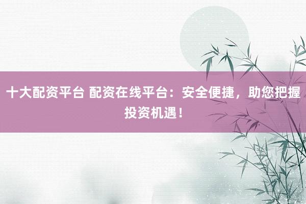 十大配资平台 配资在线平台:安全便捷,助您把握投资机遇!