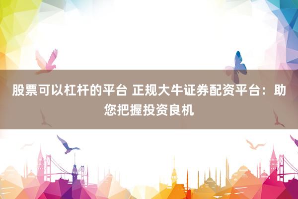 股票可以杠杆的平台 正规大牛证券配资平台：助您把握投资良机