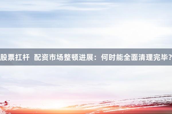 股票扛杆 配资市场整顿进展:何时能全面清理完毕?