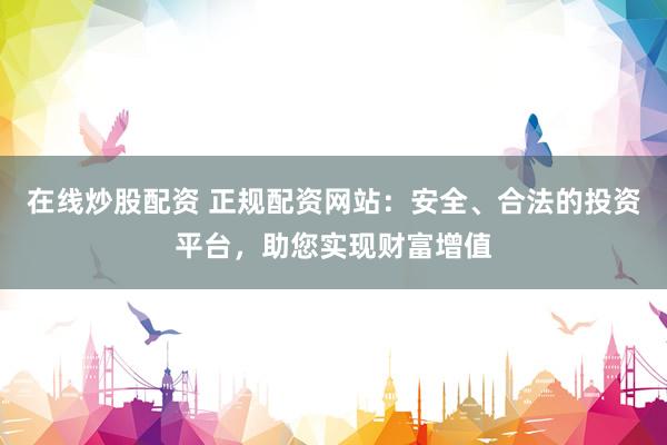在线炒股配资 正规配资网站：安全、合法的投资平台，助您实现财富增值