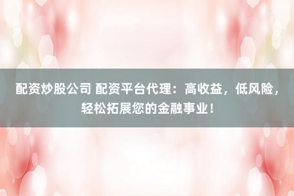 配资炒股公司 配资平台代理：高收益，低风险，轻松拓展您的金融事业！