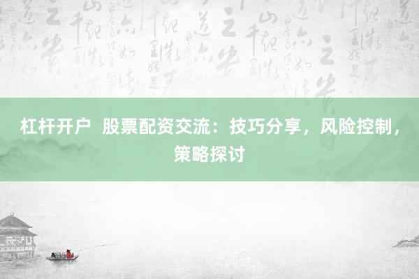 杠杆开户  股票配资交流：技巧分享，风险控制，策略探讨