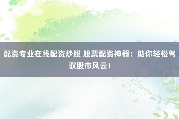 配资专业在线配资炒股 股票配资神器：助你轻松驾驭股市风云！