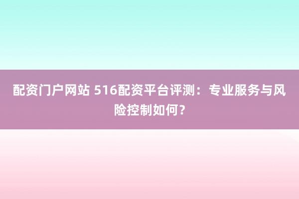 配资门户网站 516配资平台评测：专业服务与风险控制如何？