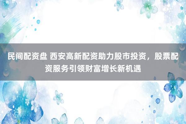 民间配资盘 西安高新配资助力股市投资，股票配资服务引领财富增长新机遇