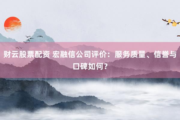 财云股票配资 宏融信公司评价：服务质量、信誉与口碑如何？