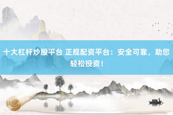 十大杠杆炒股平台 正规配资平台：安全可靠，助您轻松投资！