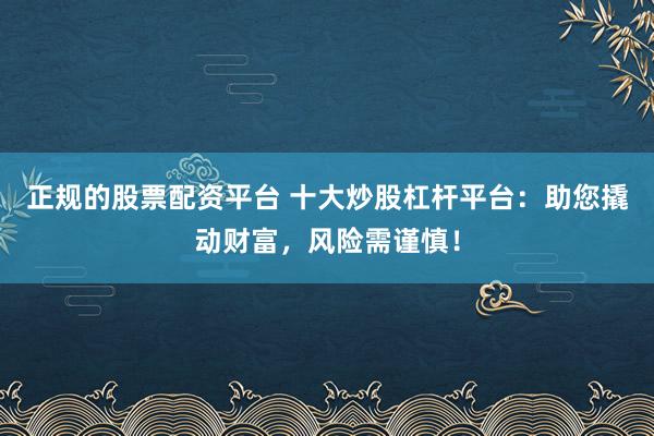 正规的股票配资平台 十大炒股杠杆平台：助您撬动财富，风险需谨慎！