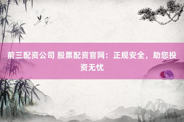 前三配资公司 股票配资官网：正规安全，助您投资无忧