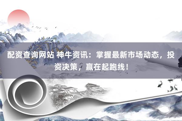 配资查询网站 神牛资讯：掌握最新市场动态，投资决策，赢在起跑线！
