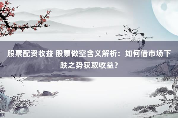 股票配资收益 股票做空含义解析：如何借市场下跌之势获取收益？
