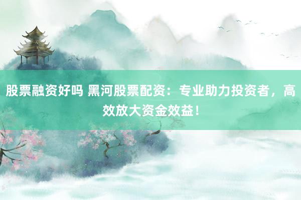 股票融资好吗 黑河股票配资：专业助力投资者，高效放大资金效益！