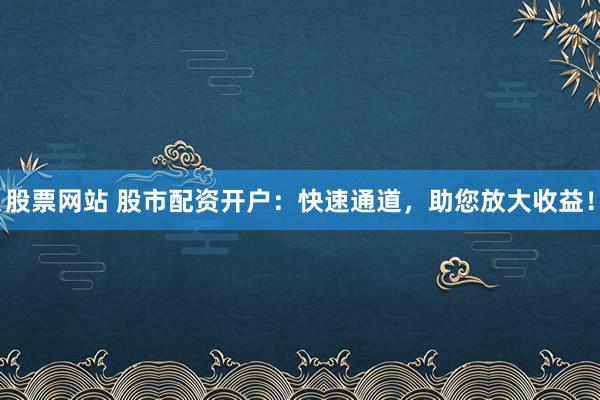 股票网站 股市配资开户：快速通道，助您放大收益！