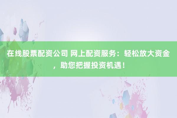 在线股票配资公司 网上配资服务：轻松放大资金，助您把握投资机遇！