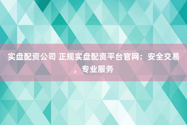 实盘配资公司 正规实盘配资平台官网：安全交易，专业服务