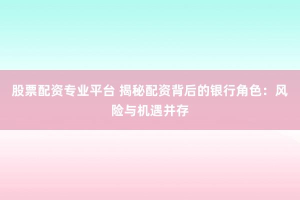 股票配资专业平台 揭秘配资背后的银行角色：风险与机遇并存