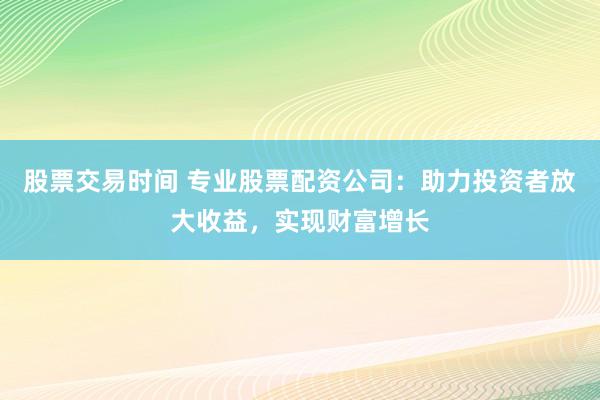 股票交易时间 专业股票配资公司：助力投资者放大收益，实现财富增长
