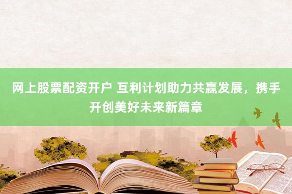 网上股票配资开户 互利计划助力共赢发展，携手开创美好未来新篇章