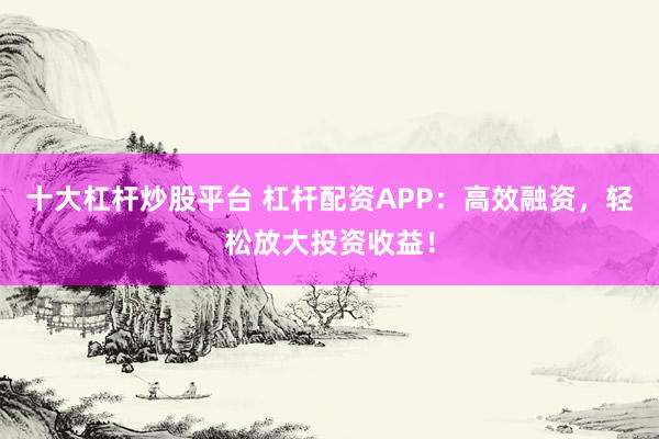 十大杠杆炒股平台 杠杆配资APP：高效融资，轻松放大投资收益！