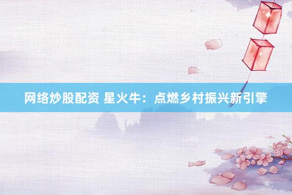 网络炒股配资 星火牛：点燃乡村振兴新引擎