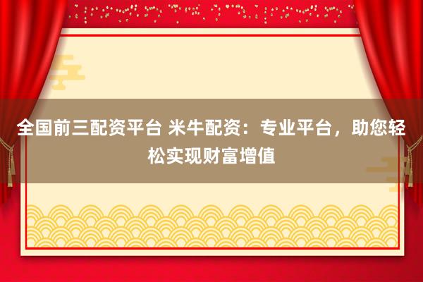 全国前三配资平台 米牛配资：专业平台，助您轻松实现财富增值