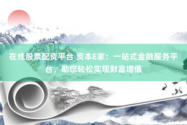 在线股票配资平台 资本E家：一站式金融服务平台，助您轻松实现财富增值