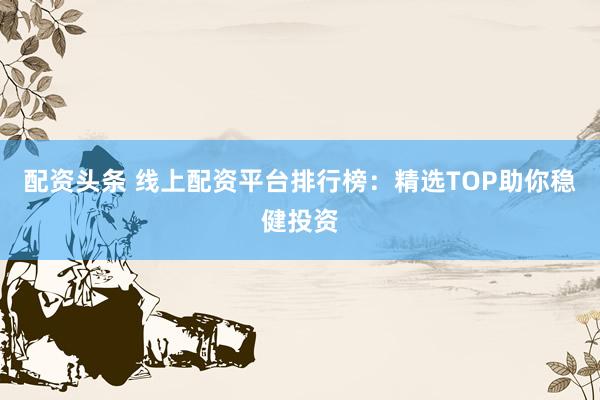配资头条 线上配资平台排行榜：精选TOP助你稳健投资