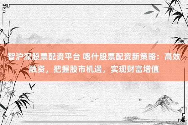 智沪深股票配资平台 喀什股票配资新策略：高效融资，把握股市机遇，实现财富增值