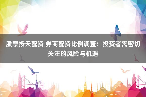 股票按天配资 券商配资比例调整：投资者需密切关注的风险与机遇