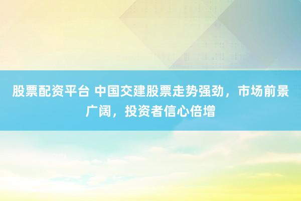 股票配资平台 中国交建股票走势强劲，市场前景广阔，投资者信心倍增