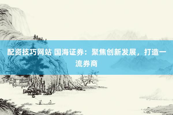 配资技巧网站 国海证券：聚焦创新发展，打造一流券商