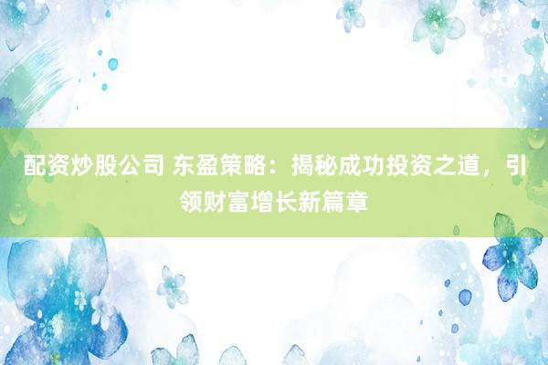 配资炒股公司 东盈策略：揭秘成功投资之道，引领财富增长新篇章