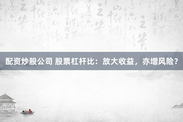 配资炒股公司 股票杠杆比：放大收益，亦增风险？