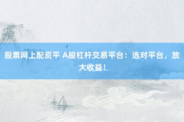 股票网上配资平 A股杠杆交易平台：选对平台，放大收益！