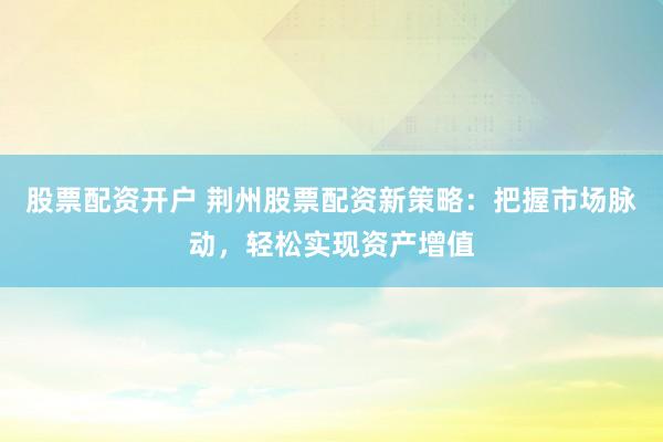 股票配资开户 荆州股票配资新策略：把握市场脉动，轻松实现资产增值